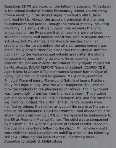 Questions 68-70 are based on the following scenario. Mr. Jackson is the school leader of Barnes Elementary school. On returning from a meeting in the district superintendent's office, he is informed by Ms. Alonzo, the assistant principal, that a strong thunderstorm had passed through the area at midday, resulting indirectly in a serious student injury. She recounts that she announced on the PA system that all teachers were to keep students indoors until notified that it was safe to resume outdoor activities, but Ms. Aames, a third-grade teacher, took her students out for recess before the all-clear announcement was made. Ms. Alonzo further explained that the custodial staff did not clean up the walkways and outside areas after the storm because they were setting up chairs for an evening music concert. Mr. Jackson reviews the student injury report completed by Ms. Alonzo. INJURY REPORT Name of Student: CLARENCE B. Age: 8 Sex: M Grade: 3 Teacher: Aames School: Barnes Date of injury: 5/1 Time: 1:15 First Responder: Ms. Alonzo, Assistant Principal Place of injury: Playground Nature of injury: Fracture Body Part Injured: Leg Describe what happened: The teacher took the students to the playground for recess. The playground was littered with branches from the recent storm. The student jumped on a large branch, lost his balance, fell, and fractured his leg. Parents notified: Yes X NO _ The student's parents were notified by phone. His mother arrived on the scene at the same time as the ambulance. Describe treatment and disposition: The student was examined by EMTs and transported by ambulance to the ER at Mountain Medical Center. The child was accompanied by his mother. Ms. Alonzo Signature of School Leader Based on the custodian's actions following the strom, Mr. Jackson should work with the head custodian on building which of the following skills? A. Following oral instructions B. Prioritizing tasks C. Attending to details D. Multitasking