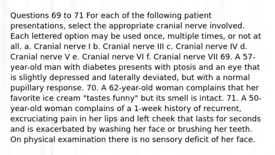 Questions 69 to 71 For each of the following patient presentations, select the appropriate cranial nerve involved. Each lettered option may be used once, multiple times, or not at all. a. Cranial nerve I b. Cranial nerve III c. Cranial nerve IV d. Cranial nerve V e. Cranial nerve VI f. Cranial nerve VII 69. A 57-year-old man with diabetes presents with ptosis and an eye that is slightly depressed and laterally deviated, but with a normal pupillary response. 70. A 62-year-old woman complains that her favorite ice cream "tastes funny" but its smell is intact. 71. A 50-year-old woman complains of a 1-week history of recurrent, excruciating pain in her lips and left cheek that lasts for seconds and is exacerbated by washing her face or brushing her teeth. On physical examination there is no sensory deficit of her face.