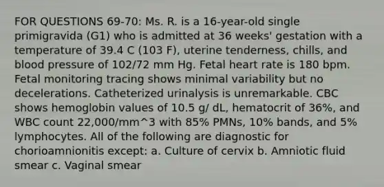 FOR QUESTIONS 69-70: Ms. R. is a 16-year-old single primigravida (G1) who is admitted at 36 weeks' gestation with a temperature of 39.4 C (103 F), uterine tenderness, chills, and blood pressure of 102/72 mm Hg. Fetal heart rate is 180 bpm. Fetal monitoring tracing shows minimal variability but no decelerations. Catheterized urinalysis is unremarkable. CBC shows hemoglobin values of 10.5 g/ dL, hematocrit of 36%, and WBC count 22,000/mm^3 with 85% PMNs, 10% bands, and 5% lymphocytes. All of the following are diagnostic for chorioamnionitis except: a. Culture of cervix b. Amniotic fluid smear c. Vaginal smear