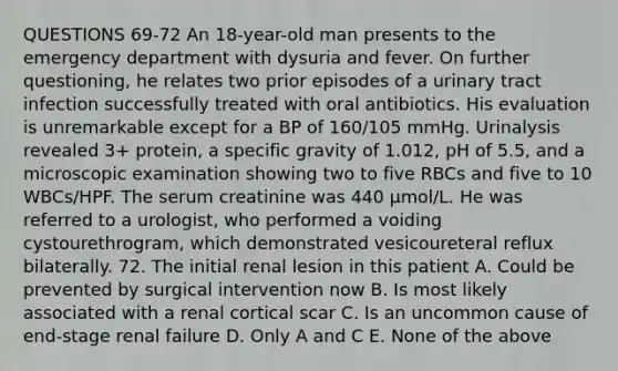 QUESTIONS 69-72 An 18-year-old man presents to the emergency department with dysuria and fever. On further questioning, he relates two prior episodes of a urinary tract infection successfully treated with oral antibiotics. His evaluation is unremarkable except for a BP of 160/105 mmHg. Urinalysis revealed 3+ protein, a specific gravity of 1.012, pH of 5.5, and a microscopic examination showing two to five RBCs and five to 10 WBCs/HPF. The serum creatinine was 440 µmol/L. He was referred to a urologist, who performed a voiding cystourethrogram, which demonstrated vesicoureteral reflux bilaterally. 72. The initial renal lesion in this patient A. Could be prevented by surgical intervention now B. Is most likely associated with a renal cortical scar C. Is an uncommon cause of end-stage renal failure D. Only A and C E. None of the above