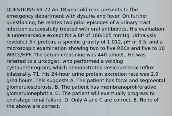 QUESTIONS 69-72 An 18-year-old man presents to the emergency department with dysuria and fever. On further questioning, he relates two prior episodes of a urinary tract infection successfully treated with oral antibiotics. His evaluation is unremarkable except for a BP of 160/105 mmHg. Urinalysis revealed 3+ protein, a specific gravity of 1.012, pH of 5.5, and a microscopic examination showing two to five RBCs and five to 10 WBCs/HPF. The serum creatinine was 440 µmol/L. He was referred to a urologist, who performed a voiding cystourethrogram, which demonstrated vesicoureteral reflux bilaterally. 71. His 24-hour urine protein excretion rate was 2.9 g/24 hours. This suggests A. The patient has focal and segmental glomerulosclerosis. B. The patient has membranoproliferative glomerulonephritis. C. The patient will eventually progress to end-stage renal failure. D. Only A and C are correct. E. None of the above are correct.