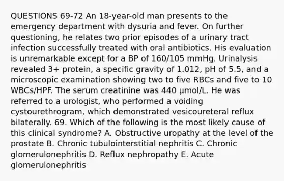 QUESTIONS 69-72 An 18-year-old man presents to the emergency department with dysuria and fever. On further questioning, he relates two prior episodes of a urinary tract infection successfully treated with oral antibiotics. His evaluation is unremarkable except for a BP of 160/105 mmHg. Urinalysis revealed 3+ protein, a specific gravity of 1.012, pH of 5.5, and a microscopic examination showing two to five RBCs and five to 10 WBCs/HPF. The serum creatinine was 440 µmol/L. He was referred to a urologist, who performed a voiding cystourethrogram, which demonstrated vesicoureteral reflux bilaterally. 69. Which of the following is the most likely cause of this clinical syndrome? A. Obstructive uropathy at the level of the prostate B. Chronic tubulointerstitial nephritis C. Chronic glomerulonephritis D. Reflux nephropathy E. Acute glomerulonephritis