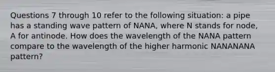 Questions 7 through 10 refer to the following situation: a pipe has a standing wave pattern of NANA, where N stands for node, A for antinode. How does the wavelength of the NANA pattern compare to the wavelength of the higher harmonic NANANANA pattern?