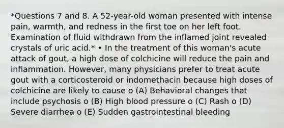 *Questions 7 and 8. A 52-year-old woman presented with intense pain, warmth, and redness in the first toe on her left foot. Examination of fluid withdrawn from the inflamed joint revealed crystals of uric acid.* • In the treatment of this woman's acute attack of gout, a high dose of colchicine will reduce the pain and inflammation. However, many physicians prefer to treat acute gout with a corticosteroid or indomethacin because high doses of colchicine are likely to cause o (A) Behavioral changes that include psychosis o (B) High blood pressure o (C) Rash o (D) Severe diarrhea o (E) Sudden gastrointestinal bleeding