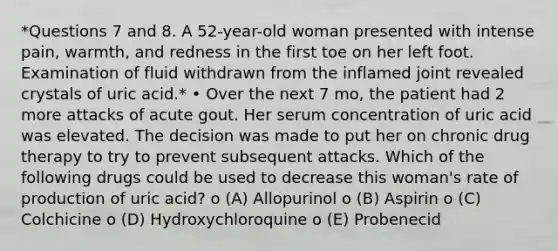 *Questions 7 and 8. A 52-year-old woman presented with intense pain, warmth, and redness in the first toe on her left foot. Examination of fluid withdrawn from the inflamed joint revealed crystals of uric acid.* • Over the next 7 mo, the patient had 2 more attacks of acute gout. Her serum concentration of uric acid was elevated. The decision was made to put her on chronic drug therapy to try to prevent subsequent attacks. Which of the following drugs could be used to decrease this woman's rate of production of uric acid? o (A) Allopurinol o (B) Aspirin o (C) Colchicine o (D) Hydroxychloroquine o (E) Probenecid