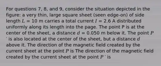 For questions 7, 8, and 9, consider the situation depicted in the figure: a very thin, large square sheet (seen edge-on) of side length 𝐿 = 10 m carries a total current 𝐼 = 2.6 A distributed uniformly along its length into the page. The point P is at the center of the sheet, a distance 𝑑 = 0.050 m below it. The point 𝑃 ′ is also located at the center of the sheet, but a distance 𝑑 above it. The direction of the magnetic field created by the current sheet at the point 𝑃 is The direction of the magnetic field created by the current sheet at the point 𝑃 ′ is