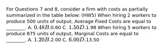 For Questions 7 and 8, consider a firm with costs as partially summarized in the table below: (HW5) When hiring 2 workers to produce 500 units of output, Average Fixed Costs are equal to ________. A. 0.48 B.0.60 C. 1.50 D.1.98 When hiring 5 workers to produce 875 units of output, Marginal Costs are equal to ________. A. 1.20 B.2.00 C. 6.00 D.13.50