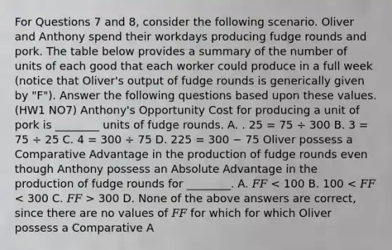 For Questions 7 and 8, consider the following scenario. Oliver and Anthony spend their workdays producing fudge rounds and pork. The table below provides a summary of the number of units of each good that each worker could produce in a full week (notice that Oliver's output of fudge rounds is generically given by "F"). Answer the following questions based upon these values. (HW1 NO7) Anthony's Opportunity Cost for producing a unit of pork is ________ units of fudge rounds. A. . 25 = 75 ÷ 300 B. 3 = 75 ÷ 25 C. 4 = 300 ÷ 75 D. 225 = 300 − 75 Oliver possess a Comparative Advantage in the production of fudge rounds even though Anthony possess an Absolute Advantage in the production of fudge rounds for ________. A. 𝐹𝐹 300 D. None of the above answers are correct, since there are no values of 𝐹𝐹 for which for which Oliver possess a Comparative A