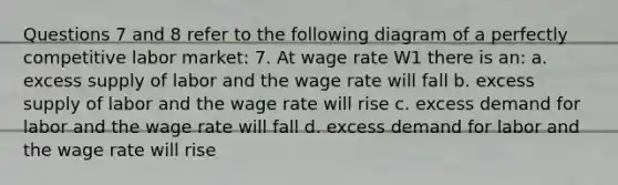 Questions 7 and 8 refer to the following diagram of a perfectly competitive labor market: 7. At wage rate W1 there is an: a. excess supply of labor and the wage rate will fall b. excess supply of labor and the wage rate will rise c. excess demand for labor and the wage rate will fall d. excess demand for labor and the wage rate will rise