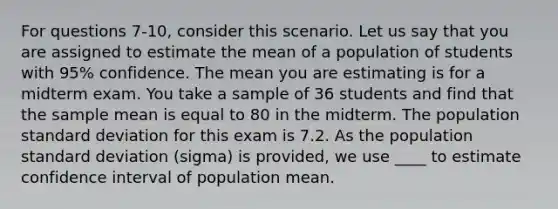 For questions 7-10, consider this scenario. Let us say that you are assigned to estimate the mean of a population of students with 95% confidence. The mean you are estimating is for a midterm exam. You take a sample of 36 students and find that the sample mean is equal to 80 in the midterm. The population standard deviation for this exam is 7.2. As the population standard deviation (sigma) is provided, we use ____ to estimate confidence interval of population mean.