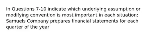 In Questions 7-10 indicate which underlying assumption or modifying convention is most important in each situation: Samuels Company prepares financial statements for each quarter of the year