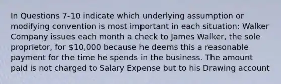 In Questions 7-10 indicate which underlying assumption or modifying convention is most important in each situation: Walker Company issues each month a check to James Walker, the sole proprietor, for 10,000 because he deems this a reasonable payment for the time he spends in the business. The amount paid is not charged to Salary Expense but to his Drawing account