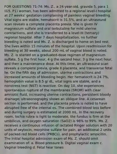 FOR QUESTIONS 71-74: Ms. Z., a 24-year-old, gravida 5, para 1 (G5, P1) woman, has been admitted to a regional level-I hospital at 27 weeks' gestation complaining of painless vaginal bleeding. Vital signs are stable, hematocrit is 31.5%, and an ultrasound scan reveals a complete placenta previa. She is given IV magnesium sulfate and oral terbutaline for mild uterine contractions, and she is transferred to a level-III (tertiary) regional hospital. After 7 days hospitalization, no further bleeding is noted and Ms. Z. is discharged to home on bed rest. She lives within 15 minutes of the hospital. Upon readmission for bleeding at 30 weeks, about 200 mL of vaginal blood is noted. Ms. Z. is started on a graduated-dose regimen of magnesium sulfate, 5 g the first hour, 4 g the second hour, 3 g the next hour, and then a maintenance dose. At this time, an ultrasound scan reveals a complete previa, grade II placenta, and transverse fetal lie. On the fifth day of admission, uterine contractions and increased amounts of bleeding begin. Her hematocrit is 24.7%, hemoglobin value is 8.5 g/ dL, vital signs are stable, and a nonstress test (NST) is reactive. On day 10, she experiences spontaneous rupture of the membranes (SROM) with clear amniotic fluid, increasing uterine contractions, persistent bloody drainage; ultrasonography shows an oblique line. A cesarean section is performed, and the placenta previa is noted to have abrupted free of the internal os. The combined blood loss before and during surgery is estimated at 2000 mL. In the recovery room, lochia rubra is light to moderate, the fundus is firm at the umbilicus, and oxygen saturation (SaO2) is 98% to 99%. Ms. Z. receives a continuous infusion of lactated Ringer solution with 20 units of oxytocin, morphine sulfate for pain, an additional 2 units of packed red blood cells (PRBCs), and prophylactic ampicillin. The initial hospital admission exam of Ms. Z. should omit examination of: a. Blood pressure b. Digital vaginal exam c. Vaginal bleeding d. Fetal hear tones