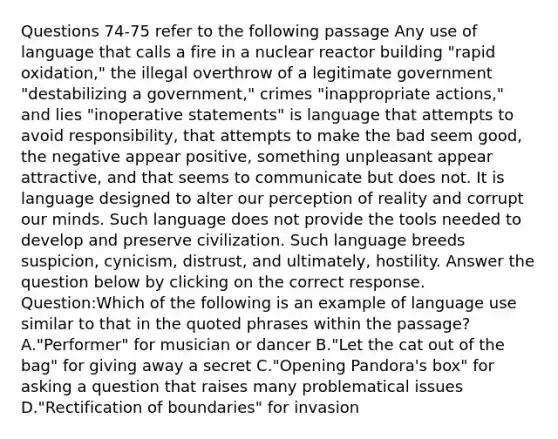 Questions 74-75 refer to the following passage Any use of language that calls a fire in a nuclear reactor building "rapid oxidation," the illegal overthrow of a legitimate government "destabilizing a government," crimes "inappropriate actions," and lies "inoperative statements" is language that attempts to avoid responsibility, that attempts to make the bad seem good, the negative appear positive, something unpleasant appear attractive, and that seems to communicate but does not. It is language designed to alter our perception of reality and corrupt our minds. Such language does not provide the tools needed to develop and preserve civilization. Such language breeds suspicion, cynicism, distrust, and ultimately, hostility. Answer the question below by clicking on the correct response. Question:Which of the following is an example of language use similar to that in the quoted phrases within the passage? A."Performer" for musician or dancer B."Let the cat out of the bag" for giving away a secret C."Opening Pandora's box" for asking a question that raises many problematical issues D."Rectification of boundaries" for invasion