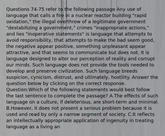 Questions 74-75 refer to the following passage Any use of language that calls a fire in a nuclear reactor building "rapid oxidation," the illegal overthrow of a legitimate government "destabilizing a government," crimes "inappropriate actions," and lies "inoperative statements" is language that attempts to avoid responsibility, that attempts to make the bad seem good, the negative appear positive, something unpleasant appear attractive, and that seems to communicate but does not. It is language designed to alter our perception of reality and corrupt our minds. Such language does not provide the tools needed to develop and preserve civilization. Such language breeds suspicion, cynicism, distrust, and ultimately, hostility. Answer the question below by clicking on the correct response. Question:Which of the following statements would best follow the last sentence to complete the passage? A.The effects of such language on a culture, if deleterious, are short-term and minimal. B.However, it does not present a serious problem because it is used and read by only a narrow segment of society. C.It reflects an intellectually appropriate application of ingenuity in treating language as a living an