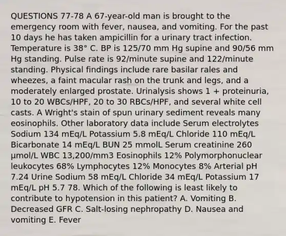 QUESTIONS 77-78 A 67-year-old man is brought to the emergency room with fever, nausea, and vomiting. For the past 10 days he has taken ampicillin for a urinary tract infection. Temperature is 38° C. BP is 125/70 mm Hg supine and 90/56 mm Hg standing. Pulse rate is 92/minute supine and 122/minute standing. Physical findings include rare basilar rales and wheezes, a faint macular rash on the trunk and legs, and a moderately enlarged prostate. Urinalysis shows 1 + proteinuria, 10 to 20 WBCs/HPF, 20 to 30 RBCs/HPF, and several white cell casts. A Wright's stain of spun urinary sediment reveals many eosinophils. Other laboratory data include Serum electrolytes Sodium 134 mEq/L Potassium 5.8 mEq/L Chloride 110 mEq/L Bicarbonate 14 mEq/L BUN 25 mmolL Serum creatinine 260 µmol/L WBC 13,200/mm3 Eosinophils 12% Polymorphonuclear leukocytes 68% Lymphocytes 12% Monocytes 8% Arterial pH 7.24 Urine Sodium 58 mEq/L Chloride 34 mEq/L Potassium 17 mEq/L pH 5.7 78. Which of the following is least likely to contribute to hypotension in this patient? A. Vomiting B. Decreased GFR C. Salt-losing nephropathy D. Nausea and vomiting E. Fever