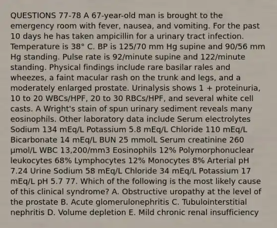 QUESTIONS 77-78 A 67-year-old man is brought to the emergency room with fever, nausea, and vomiting. For the past 10 days he has taken ampicillin for a urinary tract infection. Temperature is 38° C. BP is 125/70 mm Hg supine and 90/56 mm Hg standing. Pulse rate is 92/minute supine and 122/minute standing. Physical findings include rare basilar rales and wheezes, a faint macular rash on the trunk and legs, and a moderately enlarged prostate. Urinalysis shows 1 + proteinuria, 10 to 20 WBCs/HPF, 20 to 30 RBCs/HPF, and several white cell casts. A Wright's stain of spun urinary sediment reveals many eosinophils. Other laboratory data include Serum electrolytes Sodium 134 mEq/L Potassium 5.8 mEq/L Chloride 110 mEq/L Bicarbonate 14 mEq/L BUN 25 mmolL Serum creatinine 260 µmol/L WBC 13,200/mm3 Eosinophils 12% Polymorphonuclear leukocytes 68% Lymphocytes 12% Monocytes 8% Arterial pH 7.24 Urine Sodium 58 mEq/L Chloride 34 mEq/L Potassium 17 mEq/L pH 5.7 77. Which of the following is the most likely cause of this clinical syndrome? A. Obstructive uropathy at the level of the prostate B. Acute glomerulonephritis C. Tubulointerstitial nephritis D. Volume depletion E. Mild chronic renal insufficiency