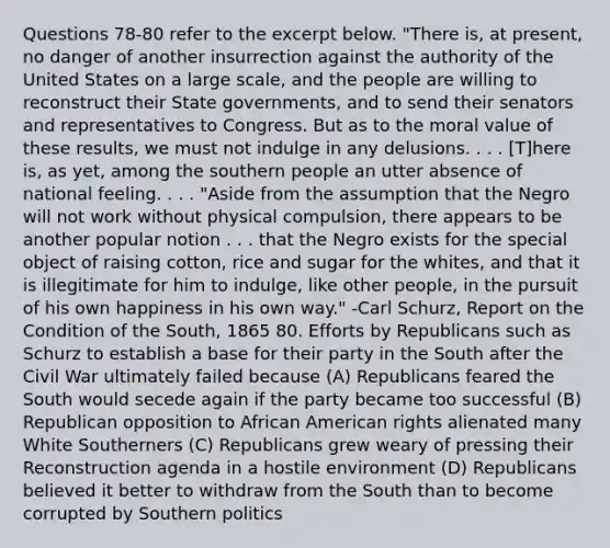 Questions 78-80 refer to the excerpt below. "There is, at present, no danger of another insurrection against the authority of the United States on a large scale, and the people are willing to reconstruct their State governments, and to send their senators and representatives to Congress. But as to the moral value of these results, we must not indulge in any delusions. . . . [T]here is, as yet, among the southern people an utter absence of national feeling. . . . "Aside from the assumption that the Negro will not work without physical compulsion, there appears to be another popular notion . . . that the Negro exists for the special object of raising cotton, rice and sugar for the whites, and that it is illegitimate for him to indulge, like other people, in the pursuit of his own happiness in his own way." -Carl Schurz, Report on the Condition of the South, 1865 80. Efforts by Republicans such as Schurz to establish a base for their party in the South after the Civil War ultimately failed because (A) Republicans feared the South would secede again if the party became too successful (B) Republican opposition to African American rights alienated many White Southerners (C) Republicans grew weary of pressing their Reconstruction agenda in a hostile environment (D) Republicans believed it better to withdraw from the South than to become corrupted by Southern politics