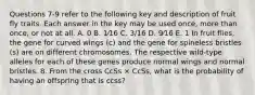 Questions 7-9 refer to the following key and description of fruit fly traits. Each answer in the key may be used once, more than once, or not at all. A. 0 B. 1⁄16 C. 3/16 D. 9⁄16 E. 1 In fruit flies, the gene for curved wings (c) and the gene for spineless bristles (s) are on different chromosomes. The respective wild-type alleles for each of these genes produce normal wings and normal bristles. 8. From the cross CcSs × CcSs, what is the probability of having an offspring that is ccss?