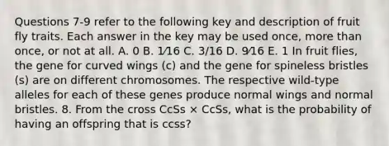 Questions 7-9 refer to the following key and description of fruit fly traits. Each answer in the key may be used once, more than once, or not at all. A. 0 B. 1⁄16 C. 3/16 D. 9⁄16 E. 1 In fruit flies, the gene for curved wings (c) and the gene for spineless bristles (s) are on different chromosomes. The respective wild-type alleles for each of these genes produce normal wings and normal bristles. 8. From the cross CcSs × CcSs, what is the probability of having an offspring that is ccss?