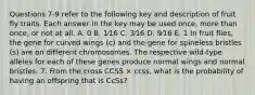 Questions 7-9 refer to the following key and description of fruit fly traits. Each answer in the key may be used once, more than once, or not at all. A. 0 B. 1⁄16 C. 3⁄16 D. 9⁄16 E. 1 In fruit flies, the gene for curved wings (c) and the gene for spineless bristles (s) are on different chromosomes. The respective wild-type alleles for each of these genes produce normal wings and normal bristles. 7. From the cross CCSS × ccss, what is the probability of having an offspring that is CcSs?