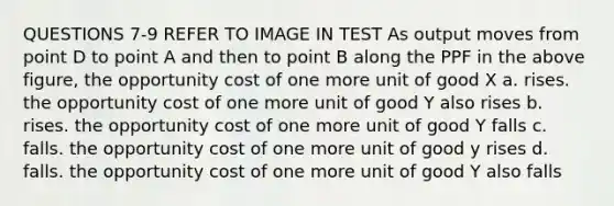 QUESTIONS 7-9 REFER TO IMAGE IN TEST As output moves from point D to point A and then to point B along the PPF in the above figure, the opportunity cost of one more unit of good X a. rises. the opportunity cost of one more unit of good Y also rises b. rises. the opportunity cost of one more unit of good Y falls c. falls. the opportunity cost of one more unit of good y rises d. falls. the opportunity cost of one more unit of good Y also falls