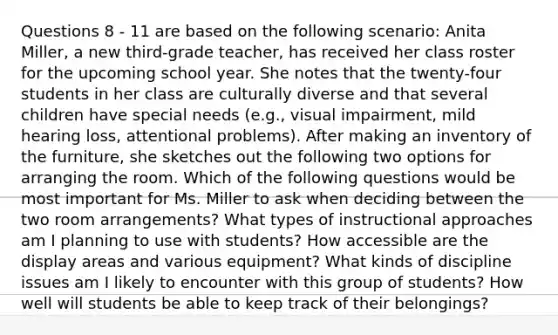 Questions 8 - 11 are based on the following scenario: Anita Miller, a new third-grade teacher, has received her class roster for the upcoming school year. She notes that the twenty-four students in her class are culturally diverse and that several children have special needs (e.g., visual impairment, mild hearing loss, attentional problems). After making an inventory of the furniture, she sketches out the following two options for arranging the room. Which of the following questions would be most important for Ms. Miller to ask when deciding between the two room arrangements? What types of instructional approaches am I planning to use with students? How accessible are the display areas and various equipment? What kinds of discipline issues am I likely to encounter with this group of students? How well will students be able to keep track of their belongings?