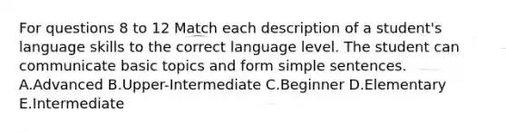 For questions 8 to 12 Match each description of a student's language skills to the correct language level. The student can communicate basic topics and form simple sentences. A.Advanced B.Upper-Intermediate C.Beginner D.Elementary E.Intermediate