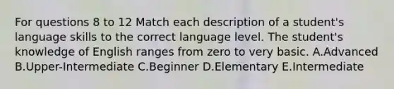 For questions 8 to 12 Match each description of a student's language skills to the correct language level. The student's knowledge of English ranges from zero to very basic. A.Advanced B.Upper-Intermediate C.Beginner D.Elementary E.Intermediate