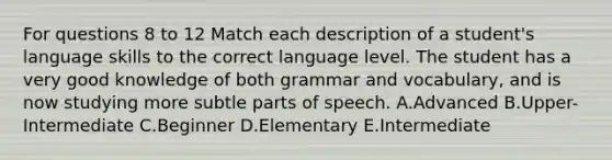 For questions 8 to 12 Match each description of a student's language skills to the correct language level. The student has a very good knowledge of both grammar and vocabulary, and is now studying more subtle parts of speech. A.Advanced B.Upper-Intermediate C.Beginner D.Elementary E.Intermediate