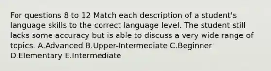 For questions 8 to 12 Match each description of a student's language skills to the correct language level. The student still lacks some accuracy but is able to discuss a very wide range of topics. A.Advanced B.Upper-Intermediate C.Beginner D.Elementary E.Intermediate