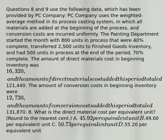 Questions 8 and 9 use the following data, which has been provided by PC Company: PC Company uses the weighted-average method in its process costing system, in which all materials are added at the beginning of the process, and conversion costs are incurred uniformly. The Painting Department started the month with 800 units in process that were 40% complete, transferred 2,500 units to Finished Goods Inventory, and had 500 units in process at the end of the period, 70% complete. The amount of direct materials cost in beginning inventory was 16,320, and the amount of direct materials cost added this period totaled121,440. The amount of conversion costs in beginning inventory were 12,720, and the amount of conversion costs added this period totaled131,870. 8. What is the direct material cost per equivalent unit? (Round to the nearest cent.) A. 45.92 per equivalent unit B.49.00 per equivalent unit C. 50.73 per equivalent unit D.55.20 per equivalent unit