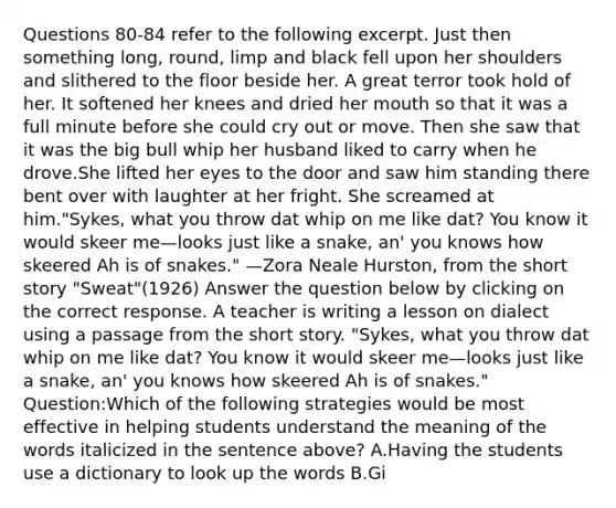 Questions 80-84 refer to the following excerpt. Just then something long, round, limp and black fell upon her shoulders and slithered to the floor beside her. A great terror took hold of her. It softened her knees and dried her mouth so that it was a full minute before she could cry out or move. Then she saw that it was the big bull whip her husband liked to carry when he drove.She lifted her eyes to the door and saw him standing there bent over with laughter at her fright. She screamed at him."Sykes, what you throw dat whip on me like dat? You know it would skeer me—looks just like a snake, an' you knows how skeered Ah is of snakes." —Zora Neale Hurston, from the short story "Sweat"(1926) Answer the question below by clicking on the correct response. A teacher is writing a lesson on dialect using a passage from the short story. "Sykes, what you throw dat whip on me like dat? You know it would skeer me—looks just like a snake, an' you knows how skeered Ah is of snakes." Question:Which of the following strategies would be most effective in helping students understand the meaning of the words italicized in the sentence above? A.Having the students use a dictionary to look up the words B.Gi