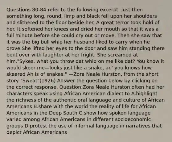 Questions 80-84 refer to the following excerpt. Just then something long, round, limp and black fell upon her shoulders and slithered to the floor beside her. A great terror took hold of her. It softened her knees and dried her mouth so that it was a full minute before she could cry out or move. Then she saw that it was the big bull whip her husband liked to carry when he drove.She lifted her eyes to the door and saw him standing there bent over with laughter at her fright. She screamed at him."Sykes, what you throw dat whip on me like dat? You know it would skeer me—looks just like a snake, an' you knows how skeered Ah is of snakes." —Zora Neale Hurston, from the short story "Sweat"(1926) Answer the question below by clicking on the correct response. Question:Zora Neale Hurston often had her characters speak using African American dialect to A.highlight the richness of the authentic oral language and culture of African Americans B.share with the world the reality of life for African Americans in the Deep South C.show how spoken language varied among African Americans in different socioeconomic groups D.protest the use of informal language in narratives that depict African Americans