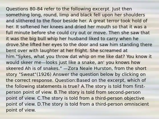 Questions 80-84 refer to the following excerpt. Just then something long, round, limp and black fell upon her shoulders and slithered to the floor beside her. A great terror took hold of her. It softened her knees and dried her mouth so that it was a full minute before she could cry out or move. Then she saw that it was the big bull whip her husband liked to carry when he drove.She lifted her eyes to the door and saw him standing there bent over with laughter at her fright. She screamed at him."Sykes, what you throw dat whip on me like dat? You know it would skeer me—looks just like a snake, an' you knows how skeered Ah is of snakes." —Zora Neale Hurston, from the short story "Sweat"(1926) Answer the question below by clicking on the correct response. Question:Based on the excerpt, which of the following statements is true? A.The story is told from first-person point of view. B.The story is told from second-person point of view. C.The story is told from a third-person objective point of view. D.The story is told from a third-person omniscient point of view.