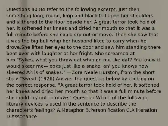 Questions 80-84 refer to the following excerpt. Just then something long, round, limp and black fell upon her shoulders and slithered to the floor beside her. A great terror took hold of her. It softened her knees and dried her mouth so that it was a full minute before she could cry out or move. Then she saw that it was the big bull whip her husband liked to carry when he drove.She lifted her eyes to the door and saw him standing there bent over with laughter at her fright. She screamed at him."Sykes, what you throw dat whip on me like dat? You know it would skeer me—looks just like a snake, an' you knows how skeered Ah is of snakes." —Zora Neale Hurston, from the short story "Sweat"(1926) Answer the question below by clicking on the correct response. "A great terror took hold of her. It softened her knees and dried her mouth so that it was a full minute before she could cry out or move." Question:Which of the following literary devices is used in the sentence to describe the character's feelings? A.Metaphor B.Personification C.Alliteration D.Assonance