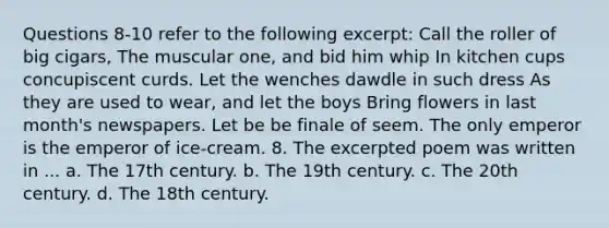 Questions 8-10 refer to the following excerpt: Call the roller of big cigars, The muscular one, and bid him whip In kitchen cups concupiscent curds. Let the wenches dawdle in such dress As they are used to wear, and let the boys Bring flowers in last month's newspapers. Let be be finale of seem. The only emperor is the emperor of ice-cream. 8. The excerpted poem was written in ... a. The 17th century. b. The 19th century. c. The 20th century. d. The 18th century.