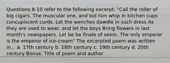 Questions 8-10 refer to the following excerpt: "Call the roller of big cigars, The muscular one, and bid him whip In kitchen cups concupiscent curds. Let the wenches dawdle in such dress As they are used to wear, and let the boys Bring flowers in last month's newspapers. Let be be finale of seem. The only emperor is the emperor of ice-cream" The excerpted poem was written in... a. 17th century b. 18th century c. 19th century d. 20th century Bonus: Title of poem and author