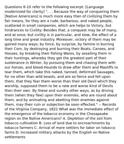 Questions 8-10 refer to the following excerpt: [Language modernized for clarity] ". . . Because the way of conquering them [Native Americans] is much more easy then of civilizing them by fair means, for they are a rude, barbarous, and naked people, scattered in small companies, which are helps to Victory, but hindrances to Civility: Besides that, a conquest may be of many, and at once; but civility is in particular, and slow, the effect of a long time and great industry. Moreover, victory of them may be gained many ways; by force, by surprise, by famine in burning their Corn, by destroying and burning their Boats, Canoes, and Houses, by breaking their fishing Wares, by assailing them in their huntings, whereby they get the greatest part of their sustenance in Winter, by pursuing them and chasing them with our horses, and blood-Hounds to draw after them and Mastiffs to tear them, which take this naked, tanned, deformed Sausages, for no other than wild beasts, and are so fierce and fell upon them, that they fear them worse than their old Devil which they worship, supposed them to be a new and worse kind of Devils then their own. By these and sundry other ways, as by driving them (when they flee) upon their enemies, who are round about them, and by animating and abetting their enemies against them, may their ruin or subjection be soon effected." -- Records of the Virginia Company, 1622 What was the immediate effect of the emergence of the tobacco economy in the Chesapeake region on the Native Americans? A. Depletion of the soil from tobacco cultivation B. Loss of land due to encroachments by tobacco farmers C. Arrival of more settlers for labor on tobacco farms D. Increased military attacks by the English on Native settlements