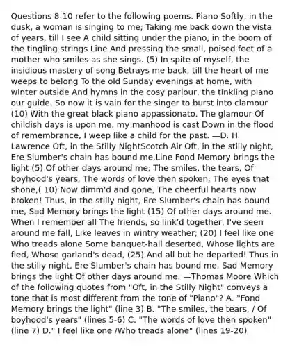 Questions 8-10 refer to the following poems. Piano Softly, in the dusk, a woman is singing to me; Taking me back down the vista of years, till I see A child sitting under the piano, in the boom of the tingling strings Line And pressing the small, poised feet of a mother who smiles as she sings. (5) In spite of myself, the insidious mastery of song Betrays me back, till the heart of me weeps to belong To the old Sunday evenings at home, with winter outside And hymns in the cosy parlour, the tinkling piano our guide. So now it is vain for the singer to burst into clamour (10) With the great black piano appassionato. The glamour Of childish days is upon me, my manhood is cast Down in the flood of remembrance, I weep like a child for the past. —D. H. Lawrence Oft, in the Stilly NightScotch Air Oft, in the stilly night, Ere Slumber's chain has bound me,Line Fond Memory brings the light (5) Of other days around me; The smiles, the tears, Of boyhood's years, The words of love then spoken; The eyes that shone,( 10) Now dimm'd and gone, The cheerful hearts now broken! Thus, in the stilly night, Ere Slumber's chain has bound me, Sad Memory brings the light (15) Of other days around me. When I remember all The friends, so link'd together, I've seen around me fall, Like leaves in wintry weather; (20) I feel like one Who treads alone Some banquet-hall deserted, Whose lights are fled, Whose garland's dead, (25) And all but he departed! Thus in the stilly night, Ere Slumber's chain has bound me, Sad Memory brings the light Of other days around me. —Thomas Moore Which of the following quotes from "Oft, in the Stilly Night" conveys a tone that is most different from the tone of "Piano"? A. "Fond Memory brings the light" (line 3) B. "The smiles, the tears, / Of boyhood's years" (lines 5-6) C. "The words of love then spoken" (line 7) D." I feel like one /Who treads alone" (lines 19-20)