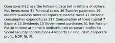 Questions 8-12 use the following data (all in billions of dollars): Net investment 32 Personal taxes 39 Transfer payments 19 Indirect business taxes 8 Corporate income taxes 11 Personal consumption expenditures 217 Consumption of fixed capital 7 Exports 15 Dividends 15 Government purchases 51 Net Foreign Factor Income at home 0 Undistributed corporate profits 10 Social security contributions 4 Imports 17 Find: GDP, Corporate profit, NDP, NI, PI,