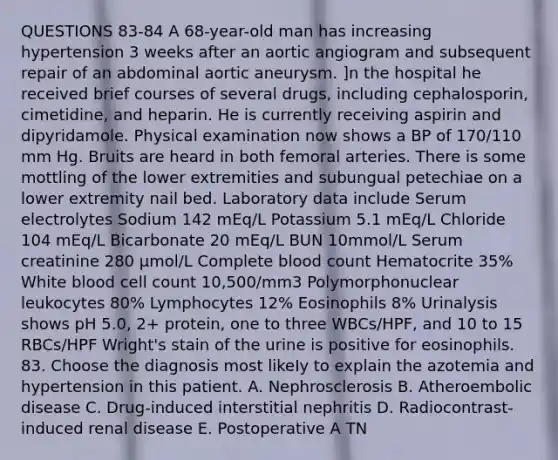 QUESTIONS 83-84 A 68-year-old man has increasing hypertension 3 weeks after an aortic angiogram and subsequent repair of an abdominal aortic aneurysm. ]n the hospital he received brief courses of several drugs, including cephalosporin, cimetidine, and heparin. He is currently receiving aspirin and dipyridamole. Physical examination now shows a BP of 170/110 mm Hg. Bruits are heard in both femoral arteries. There is some mottling of the lower extremities and subungual petechiae on a lower extremity nail bed. Laboratory data include Serum electrolytes Sodium 142 mEq/L Potassium 5.1 mEq/L Chloride 104 mEq/L Bicarbonate 20 mEq/L BUN 10mmol/L Serum creatinine 280 µmol/L Complete blood count Hematocrite 35% White blood cell count 10,500/mm3 Polymorphonuclear leukocytes 80% Lymphocytes 12% Eosinophils 8% Urinalysis shows pH 5.0, 2+ protein, one to three WBCs/HPF, and 10 to 15 RBCs/HPF Wright's stain of the urine is positive for eosinophils. 83. Choose the diagnosis most likeIy to explain the azotemia and hypertension in this patient. A. Nephrosclerosis B. Atheroembolic disease C. Drug-induced interstitial nephritis D. Radiocontrast-induced renal disease E. Postoperative A TN