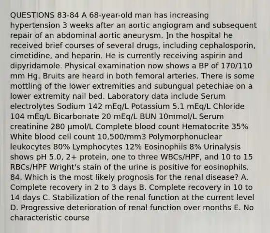 QUESTIONS 83-84 A 68-year-old man has increasing hypertension 3 weeks after an aortic angiogram and subsequent repair of an abdominal aortic aneurysm. ]n the hospital he received brief courses of several drugs, including cephalosporin, cimetidine, and heparin. He is currently receiving aspirin and dipyridamole. Physical examination now shows a BP of 170/110 mm Hg. Bruits are heard in both femoral arteries. There is some mottling of the lower extremities and subungual petechiae on a lower extremity nail bed. Laboratory data include Serum electrolytes Sodium 142 mEq/L Potassium 5.1 mEq/L Chloride 104 mEq/L Bicarbonate 20 mEq/L BUN 10mmol/L Serum creatinine 280 µmol/L Complete blood count Hematocrite 35% White blood cell count 10,500/mm3 Polymorphonuclear leukocytes 80% Lymphocytes 12% Eosinophils 8% Urinalysis shows pH 5.0, 2+ protein, one to three WBCs/HPF, and 10 to 15 RBCs/HPF Wright's stain of the urine is positive for eosinophils. 84. Which is the most likely prognosis for the renal disease? A. Complete recovery in 2 to 3 days B. Complete recovery in 10 to 14 days C. Stabilization of the renal function at the current level D. Progressive deterioration of renal function over months E. No characteristic course