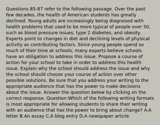 Questions 85-87 refer to the following passage. Over the past few decades, the health of American students has greatly declined. Young adults are increasingly being diagnosed with health problems that used to be more typical of people over 50, such as blood pressure issues, type 2 diabetes, and obesity. Experts point to changes in diet and declining levels of physical activity as contributing factors. Since young people spend so much of their time at schools, many experts believe schools have an obligation to address this issue. Propose a course of action for your school to take in order to address this health issue. Explain why the school should address the issue and why the school should choose your course of action over other possible solutions. Be sure that you address your writing to the appropriate audience that has the power to make decisions about the issue. Answer the question below by clicking on the correct response. Question:Which of the following writing formats is most appropriate for allowing students to share their writing with an audience that has the power to bring about change? A.A letter B.An essay C.A blog entry D.A newspaper article