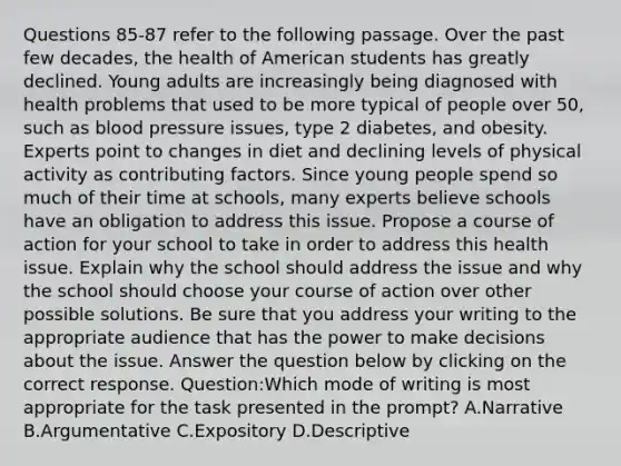 Questions 85-87 refer to the following passage. Over the past few decades, the health of American students has greatly declined. Young adults are increasingly being diagnosed with health problems that used to be more typical of people over 50, such as blood pressure issues, type 2 diabetes, and obesity. Experts point to changes in diet and declining levels of physical activity as contributing factors. Since young people spend so much of their time at schools, many experts believe schools have an obligation to address this issue. Propose a course of action for your school to take in order to address this health issue. Explain why the school should address the issue and why the school should choose your course of action over other possible solutions. Be sure that you address your writing to the appropriate audience that has the power to make decisions about the issue. Answer the question below by clicking on the correct response. Question:Which mode of writing is most appropriate for the task presented in the prompt? A.Narrative B.Argumentative C.Expository D.Descriptive