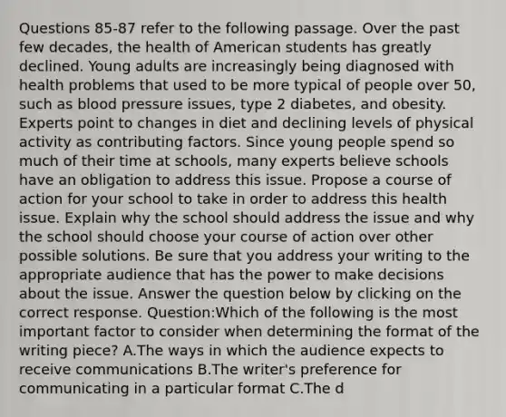 Questions 85-87 refer to the following passage. Over the past few decades, the health of American students has greatly declined. Young adults are increasingly being diagnosed with health problems that used to be more typical of people over 50, such as blood pressure issues, type 2 diabetes, and obesity. Experts point to changes in diet and declining levels of physical activity as contributing factors. Since young people spend so much of their time at schools, many experts believe schools have an obligation to address this issue. Propose a course of action for your school to take in order to address this health issue. Explain why the school should address the issue and why the school should choose your course of action over other possible solutions. Be sure that you address your writing to the appropriate audience that has the power to make decisions about the issue. Answer the question below by clicking on the correct response. Question:Which of the following is the most important factor to consider when determining the format of the writing piece? A.The ways in which the audience expects to receive communications B.The writer's preference for communicating in a particular format C.The d