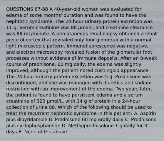 QUESTIONS 87-88 A 40-year-old woman was evaluated for edema of some months' duration and was found to have the nephrotic syndrome. The 24-hour urinary protein excretion was 11 g. Serum creatinine was 80 µmol/l, and creatinine clearance was 88 mL/minute. A percutaneous renal biopsy obtained a small piece of cortex that revealed only four glomeruli with a normal light microscopic pattern. Immunofluorescence was negative, and electron microscopy revealed fusion of the glomerular foot processes without evidence of immune deposits. After an 8-week course of prednisone, 60 mg daily, the edema was slightly improved, although the patient noted cushingoid appearance. The 24-hour urinary protein excretion was 5 g. Prednisone was discontinued, and she was managed with diuretics and sodium restriction with an improvement of the edema. Two years later, the patient is found to have persistent edema and a serum creatinine of 320 µmol/L, with 14 g of protein in a 24-hour collection of urine 88. Which of the following should be used to treat the recurrent nephrotic syndrome in this patient? A. Aspirin plus dipyridamole B. Prednisone 60 mg orally daily C. Prednisone plus cyclophosphamide D. Methylprednisolone 1 g daily for 3 days E. None of the above