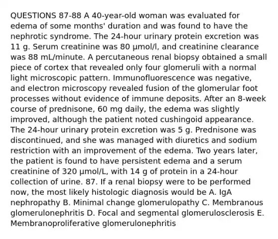 QUESTIONS 87-88 A 40-year-old woman was evaluated for edema of some months' duration and was found to have the nephrotic syndrome. The 24-hour urinary protein excretion was 11 g. Serum creatinine was 80 µmol/l, and creatinine clearance was 88 mL/minute. A percutaneous renal biopsy obtained a small piece of cortex that revealed only four glomeruli with a normal light microscopic pattern. Immunofluorescence was negative, and electron microscopy revealed fusion of the glomerular foot processes without evidence of immune deposits. After an 8-week course of prednisone, 60 mg daily, the edema was slightly improved, although the patient noted cushingoid appearance. The 24-hour urinary protein excretion was 5 g. Prednisone was discontinued, and she was managed with diuretics and sodium restriction with an improvement of the edema. Two years later, the patient is found to have persistent edema and a serum creatinine of 320 µmol/L, with 14 g of protein in a 24-hour collection of urine. 87. If a renal biopsy were to be performed now, the most likely histologic diagnosis would be A. IgA nephropathy B. Minimal change glomerulopathy C. Membranous glomerulonephritis D. Focal and segmental glomerulosclerosis E. Membranoproliferative glomerulonephritis