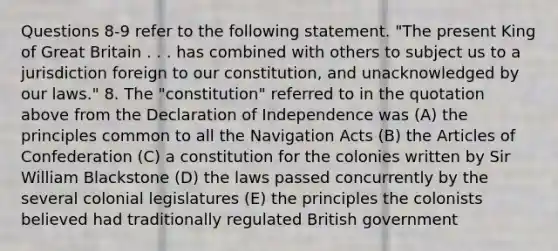 Questions 8-9 refer to the following statement. "The present King of Great Britain . . . has combined with others to subject us to a jurisdiction foreign to our constitution, and unacknowledged by our laws." 8. The "constitution" referred to in the quotation above from the Declaration of Independence was (A) the principles common to all the Navigation Acts (B) the Articles of Confederation (C) a constitution for the colonies written by Sir William Blackstone (D) the laws passed concurrently by the several colonial legislatures (E) the principles the colonists believed had traditionally regulated British government