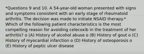 *Questions 9 and 10. A 54-year-old woman presented with signs and symptoms consistent with an early stage of rheumatoid arthritis. The decision was made to initiate NSAID therapy.* Which of the following patient characteristics is the most compelling reason for avoiding celecoxib in the treatment of her arthritis? o (A) History of alcohol abuse o (B) History of gout o (C) History of myocardial infarction o (D) History of osteoporosis o (E) History of peptic ulcer disease